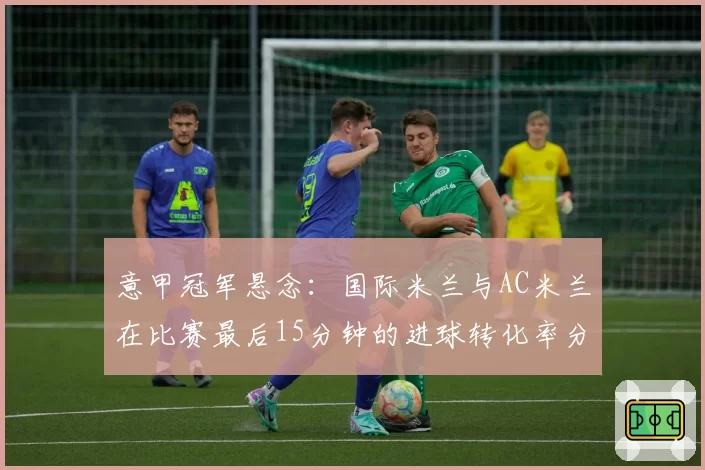 意甲冠军悬念:国际米兰与AC米兰在比赛最后15分钟的进球转化率分析