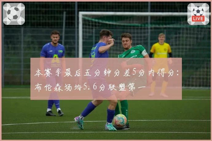 本赛季最后五分钟分差5分内得分：布伦森场均5.6分联盟第一