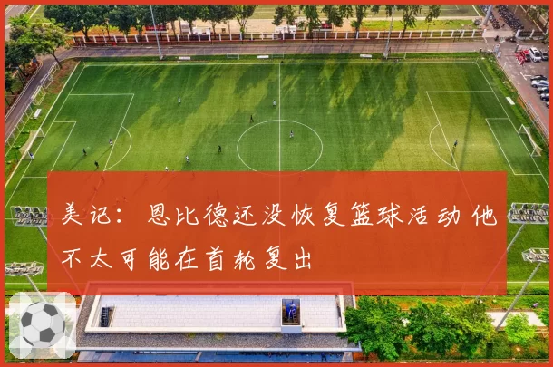 美记：恩比德还没恢复篮球活动 他不太可能在首轮复出