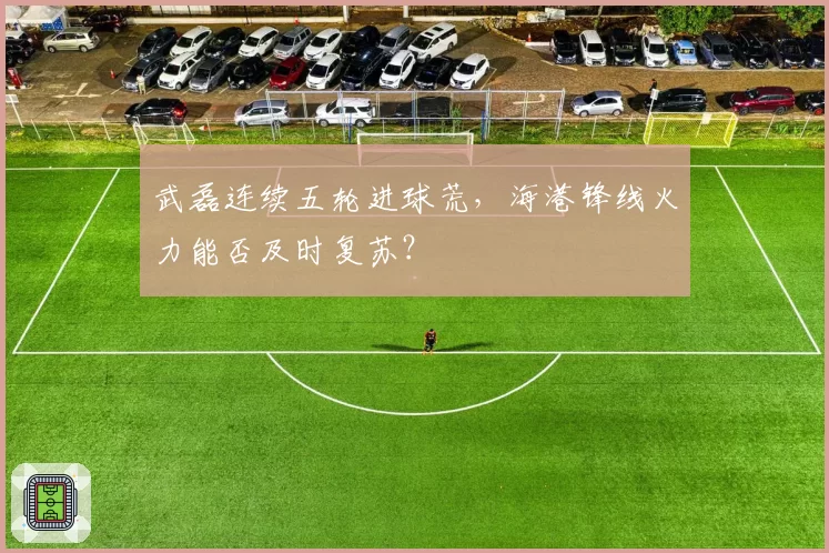 武磊连续五轮进球荒，海港锋线火力能否及时复苏？