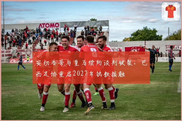 安切洛蒂与皇马续约谈判破裂，巴西足协重启2027年执教接触