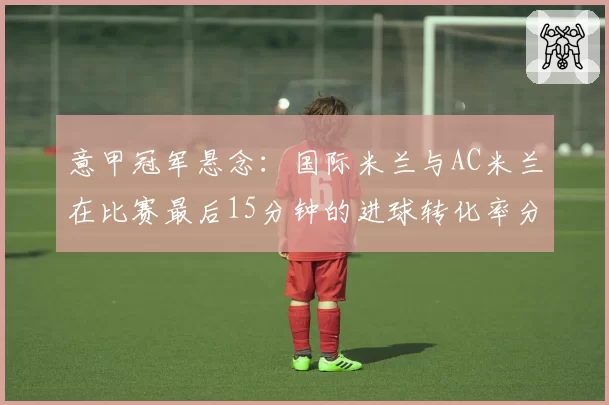 意甲冠军悬念:国际米兰与AC米兰在比赛最后15分钟的进球转化率分析