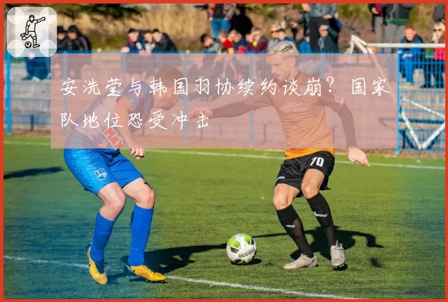 安洗莹与韩国羽协续约谈崩?国家队地位恐受冲击