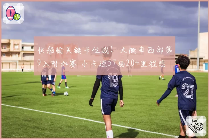 快船输关键卡位战!大概率西部第9入附加赛 小卡连57场20+里程悲