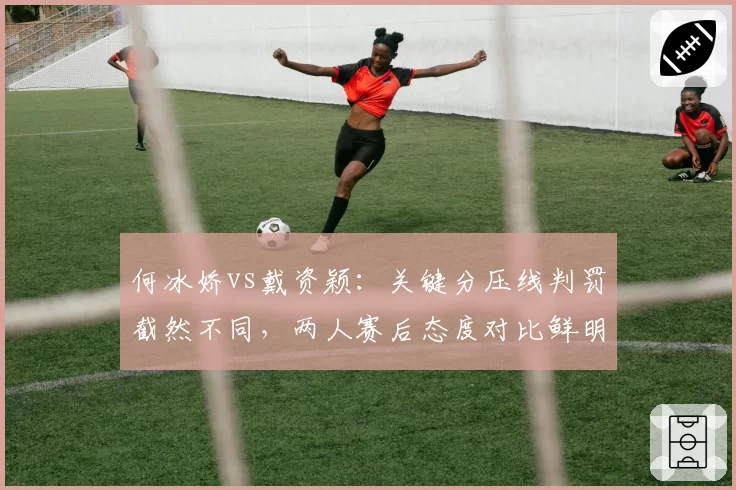 何冰娇vs戴资颖：关键分压线判罚截然不同，两人赛后态度对比鲜明