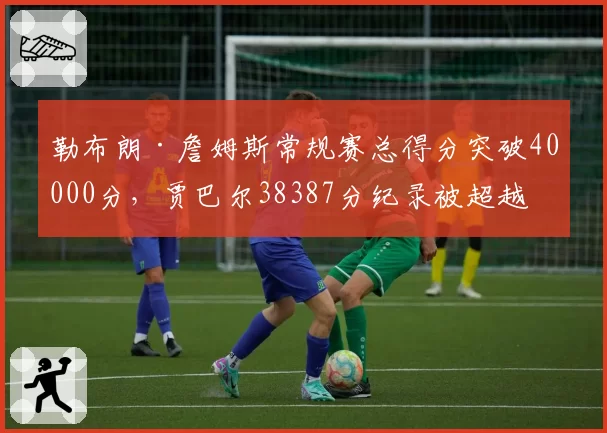 勒布朗·詹姆斯常规赛总得分突破40000分，贾巴尔38387分纪录被超越