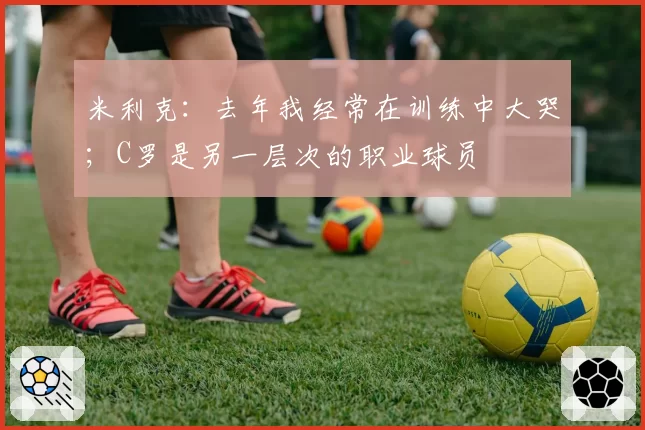 米利克：去年我经常在训练中大哭；C罗是另一层次的职业球员