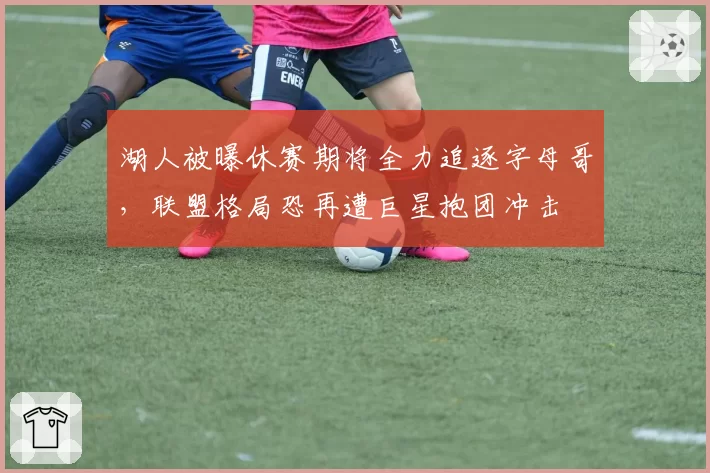 湖人被曝休赛期将全力追逐字母哥，联盟格局恐再遭巨星抱团冲击