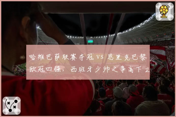 哈维巴萨联赛夺冠 vs 恩里克巴黎欧冠四强，西班牙少帅之争高下立判？