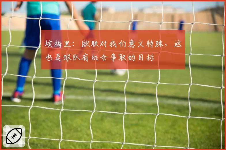 埃梅里：欧联对我们意义特殊，这也是球队有机会争取的目标