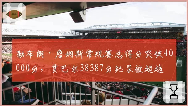 勒布朗·詹姆斯常规赛总得分突破40000分，贾巴尔38387分纪录被超越