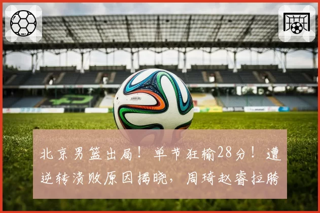 北京男篮出局!单节狂输28分!遭逆转溃败原因揭晓,周琦赵睿拉胯