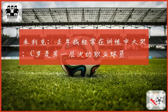 米利克：去年我经常在训练中大哭；C罗是另一层次的职业球员