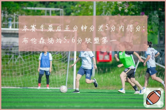 本赛季最后五分钟分差5分内得分：布伦森场均5.6分联盟第一