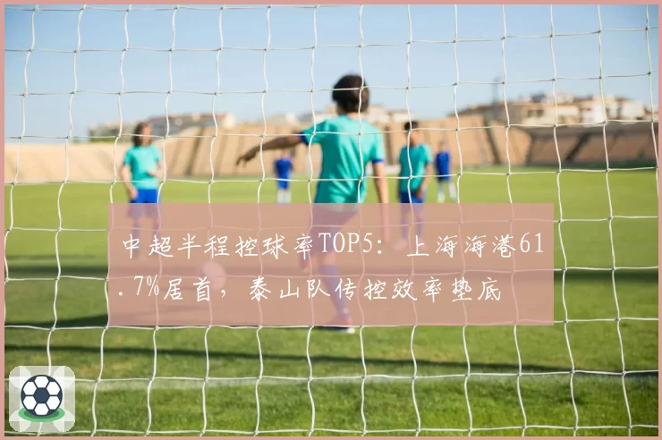 中超半程控球率TOP5：上海海港61.7%居首，泰山队传控效率垫底