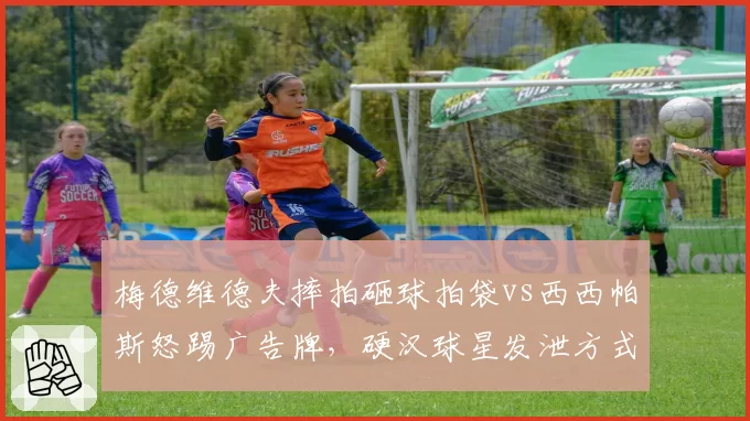 梅德维德夫摔拍砸球拍袋vs西西帕斯怒踢广告牌,硬汉球星发泄方式与处罚结果差异大