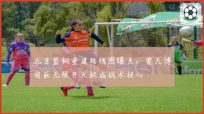 北京首钢重建路线图曝光,曾凡博将获无限开火权成战术核心