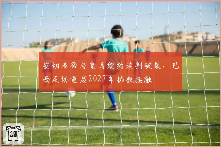 安切洛蒂与皇马续约谈判破裂,巴西足协重启2027年执教接触