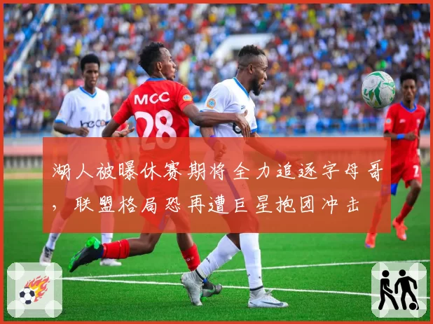 湖人被曝休赛期将全力追逐字母哥，联盟格局恐再遭巨星抱团冲击