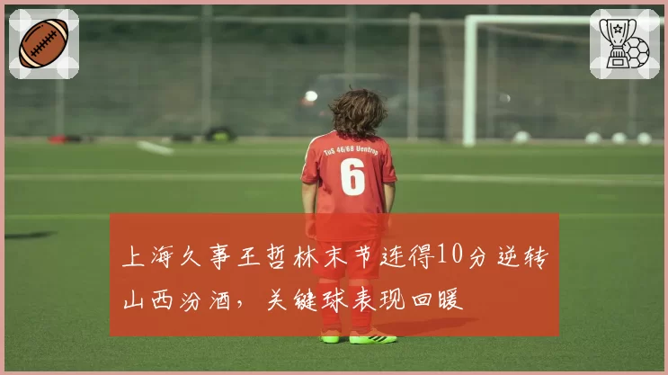 上海久事王哲林末节连得10分逆转山西汾酒，关键球表现回暖