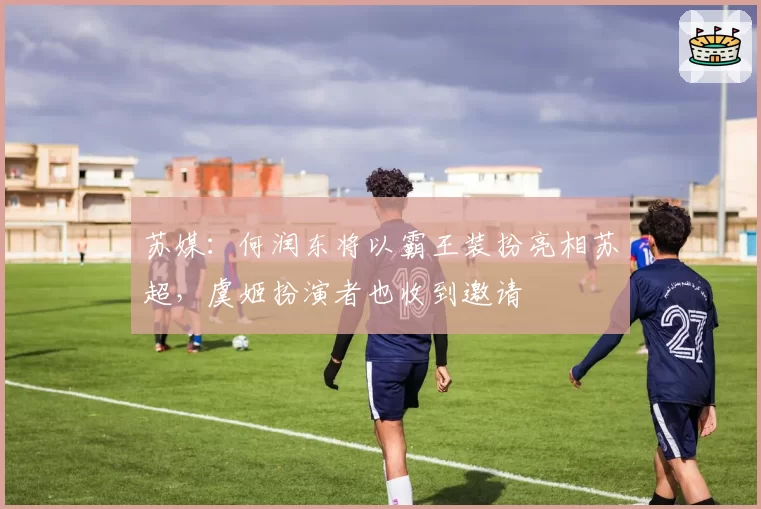 苏媒：何润东将以霸王装扮亮相苏超，虞姬扮演者也收到邀请