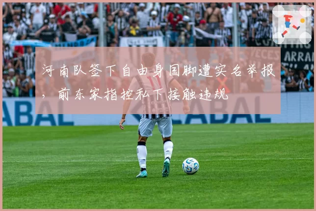 河南队签下自由身国脚遭实名举报，前东家指控私下接触违规