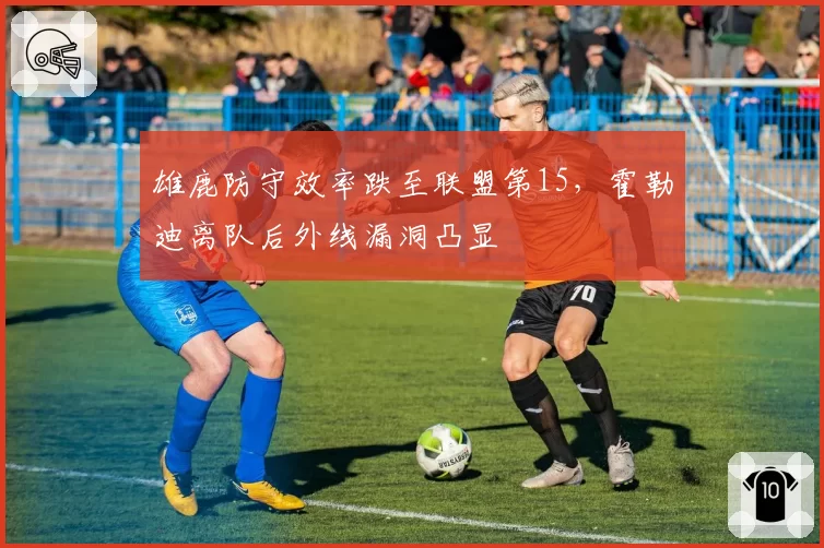 雄鹿防守效率跌至联盟第15，霍勒迪离队后外线漏洞凸显