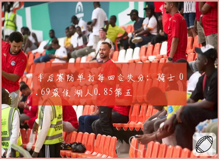 季后赛防单打每回合失分：骑士 0.69最佳 湖人0.85第五