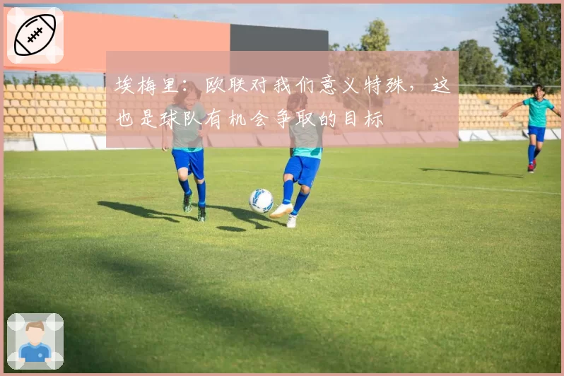 埃梅里：欧联对我们意义特殊，这也是球队有机会争取的目标