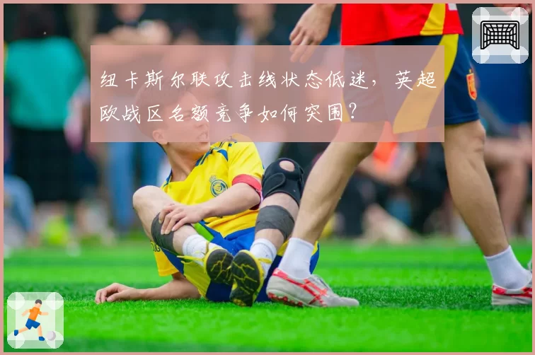纽卡斯尔联攻击线状态低迷,英超欧战区名额竞争如何突围?