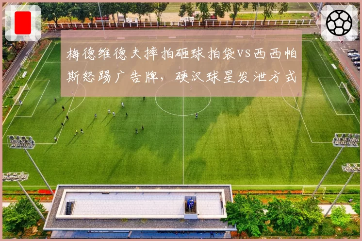 梅德维德夫摔拍砸球拍袋vs西西帕斯怒踢广告牌,硬汉球星发泄方式与处罚结果差异大